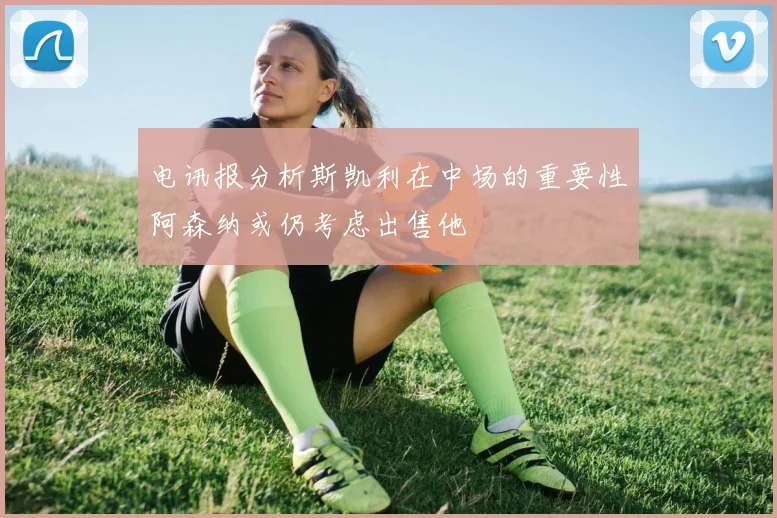 电讯报分析斯凯利在中场的重要性阿森纳或仍考虑出售他