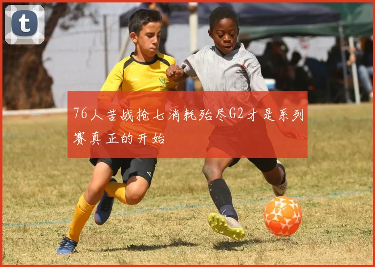 76人苦战抢七消耗殆尽G2才是系列赛真正的开始
