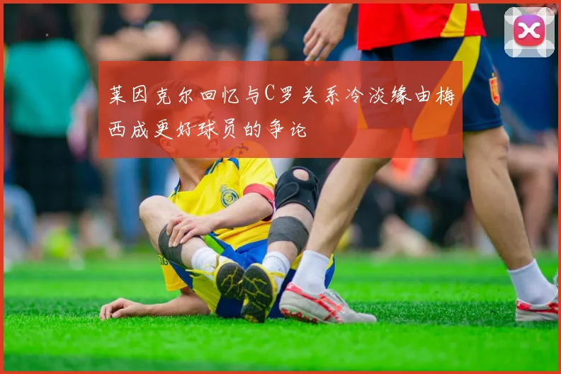 莱因克尔回忆与C罗关系冷淡缘由梅西成更好球员的争论