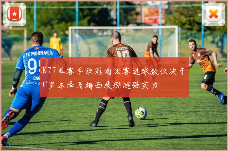K77单赛季欧冠淘汰赛进球数仅次于C罗本泽马梅西展现超强实力