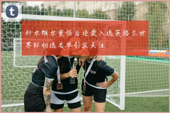 科尔维尔重伤后逆袭入选英格兰世界杯初选名单引发关注