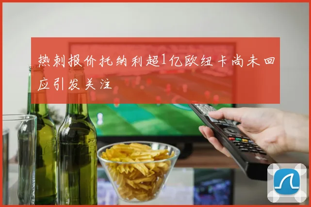 热刺报价托纳利超1亿欧纽卡尚未回应引发关注