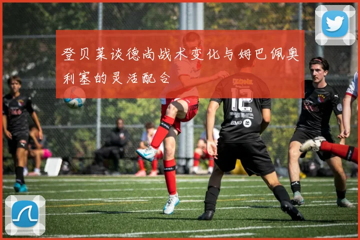 登贝莱谈德尚战术变化与姆巴佩奥利塞的灵活配合