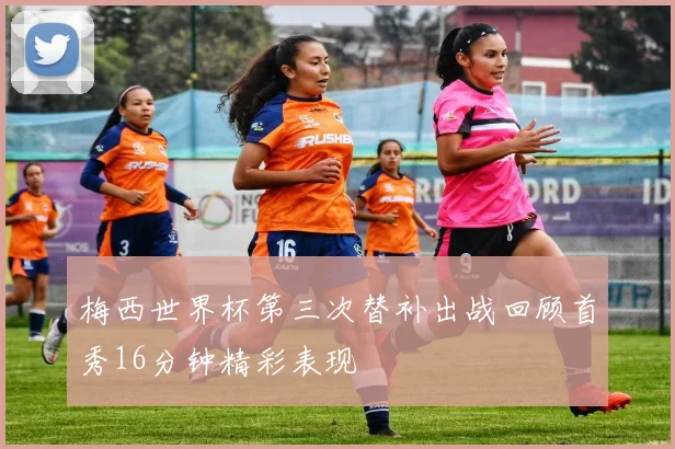 梅西世界杯第三次替补出战回顾首秀16分钟精彩表现