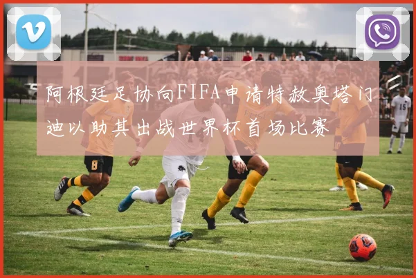 阿根廷足协向FIFA申请特赦奥塔门迪以助其出战世界杯首场比赛