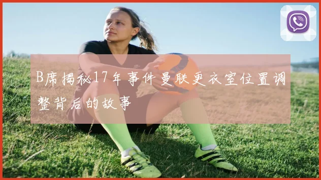 B席揭秘17年事件曼联更衣室位置调整背后的故事