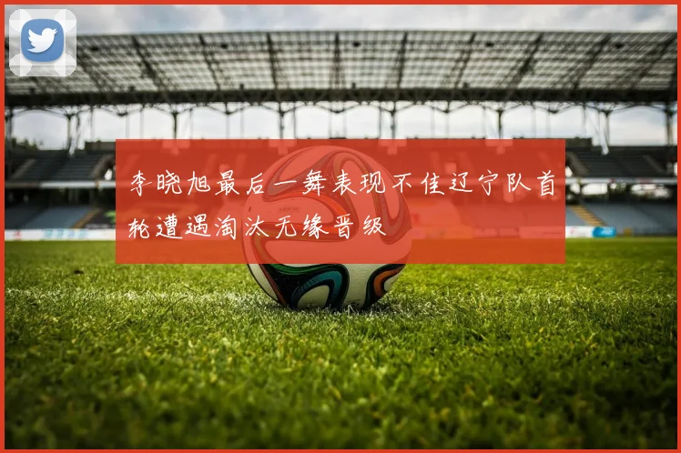 李晓旭最后一舞表现不佳辽宁队首轮遭遇淘汰无缘晋级