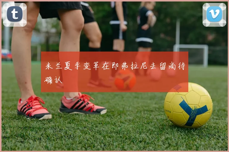 米兰夏季变革在即弗拉尼去留尚待确认